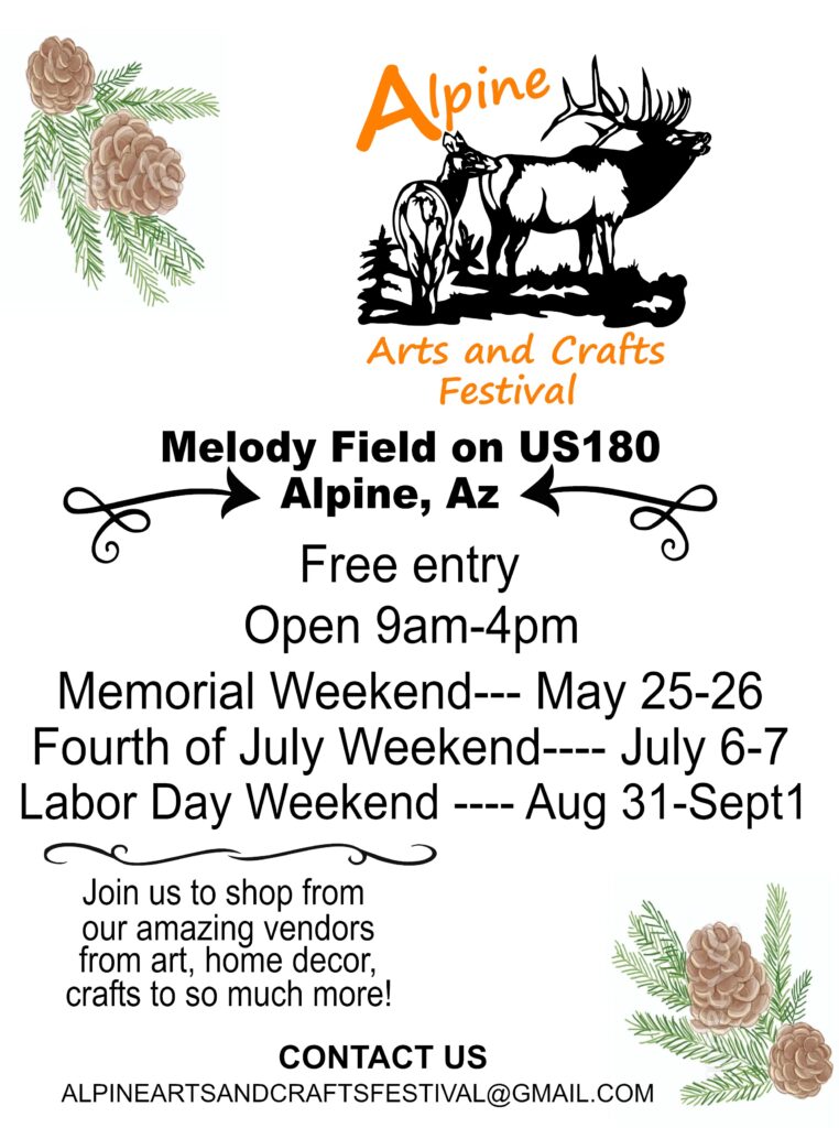 Alpine Arts and Crafts Festival Melody Field on US180, Alpine, AZ Free entry Open 9 am - 4 pm Memorial Weekend, May 25-26 Fourth of July Weekend, July 6-7 Labor Day Weekend, Aug 31-Sept 1 Join us to shop from our amazing vendors from art, home, decor, crafts to so much more!
