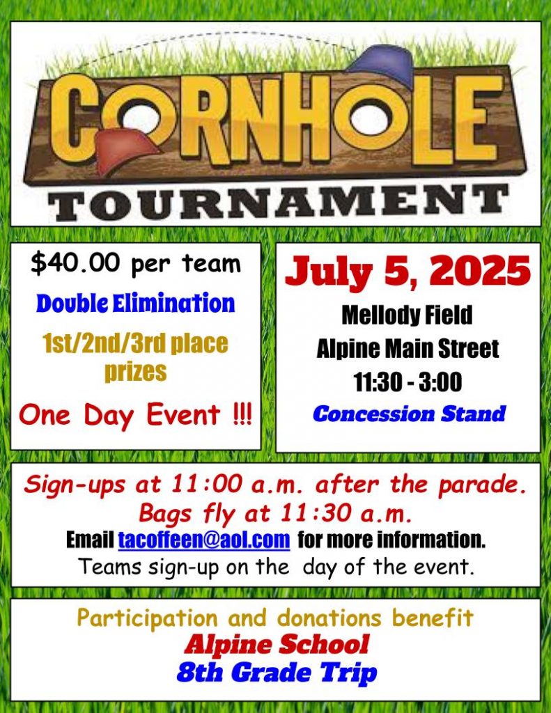 Cornhole tournament July 5, 2025 Mellody Field Alpine Main Street 11:30 - 3:00 $40 per team. Double Elimination. 1st, 2nd, 3rd place prizes. Teams sign up on the day of the event. Sign-ups at 11:00 a.m. after the parade. Bags fly at 11:30 am. Email tacoffeen@aol.com for more information. Participation and donations benefit Alpine School 8th Grade Trip
