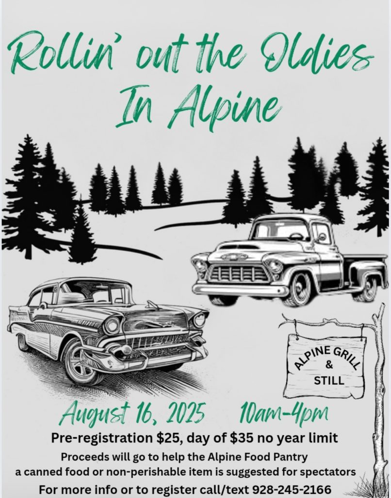Rollin' out the Oldies in Alpine

August 16, 2025 10 am - 4pm

Pr-registration $25, day of $35 no year limit

Proceeds will go to help the Alpine Food Pantry a canned food or non-perishable item is suggested for spectators

For more info or to register call/text 928-245-2166