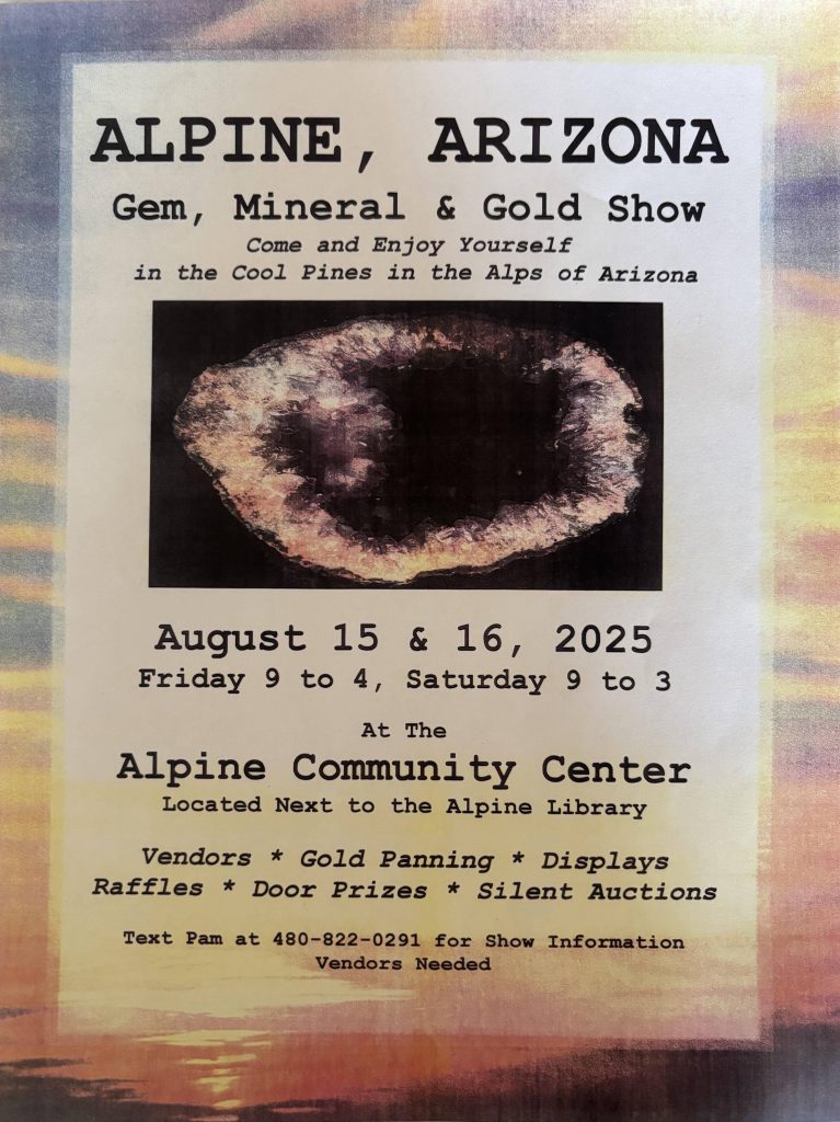 Alpine, Arizona Gem, Mineral & Gold Show

Come and Enjoy Yourself in the Cool Pines in the alps of Arizona.

August 15, & 16, 2025
Friday 9 to 4, Saturday 9 to 3 at the Alpine Community Center Located Next to the Alpine Library

Vendors, Gold Panning, Displays, Raffles, Door Prizes, Silent Auctions

Text Pam at 480-822-0291 for Show Information Vendors Needed